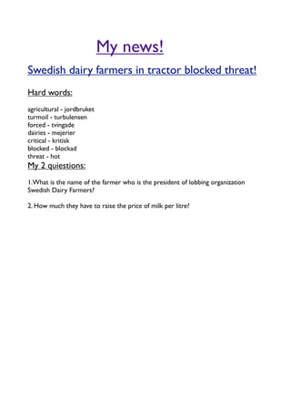 My news!
Swedish dairy farmers in tractor blocked threat!
Hard words:
agricultural - jordbruket
turmoil - turbulensen
forced - tvingade
dairies - mejerier
critical - kritisk
blocked - blockad
threat - hot
My 2 quiestions:
1.What is the name of the farmer who is the president of lobbing organization
Swedish Dairy Farmers?

2. How much they have to raise the price of milk per litre?
 