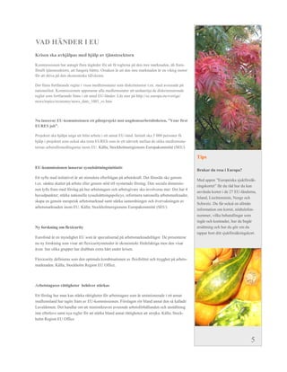 VAD HÄNDER I EU
Krisen ska avhjälpas med hjälp av tjänstesektorn

Kommissionen har antagit flera åtgärder för att få reglerna på den inre marknaden, då fram-
förallt tjänstesektorn, att fungera bättre. Orsaken är att den inre marknaden är en viktig motor
för att driva på den ekonomiska tillväxten.

Det finns fortfarande regler i vissa medlemsstater som diskriminerar t.ex. med avseende på
nationalitet. Kommissionen uppmanar alla medlemsstater att undanröja de diskriminerande
regler som fortfarande finns i ett antal EU-länder. Läs mer på http://ec.europa.eu/sverige/
news/topics/economy/news_date_1001_sv.htm



Nu lanserar EU-kommissionen  ett  pilotprojekt  mot  ungdomsarbetslösheten,  ”Your  first  
EURES  job”.  

Projektet ska hjälpa unga att hitta arbete i ett annat EU-land. Initialt ska 5 000 personer få
hjälp i projektet som också ska testa EURES som är ett nätverk mellan de olika medlemssta-
ternas arbetsförmedlingarna inom EU. Källa; Stockholmsregionens Europakommitté (SEU)

                                                                                                   Tips

EU-kommissionen lanserar sysselsättningsinitiativ
                                                                                                   Brukar du resa i Europa?
Ett syfte med initiativet är att stimulera efterfrågan på arbetskraft. Det föreslås ske genom
                                                                                                   Med  appen  ”Europeiska  sjukförsäk-­
t.ex. sänkta skatter på arbete eller genom stöd till nystartade företag. Den sociala dimensio-
                                                                                                   ringskortet”  får  du  råd  hur  du  kan  
nen lyfts fram med förslag på hur arbetstagare och arbetsgivare ska involveras mer. Det har 4
                                                                                                   använda kortet i de 27 EU-länderna,
huvudpunkter; stärka nationella sysselsättningspolicys, reformera nationella arbetsmarknader,
                                                                                                   Island, Liechtenstein, Norge och
skapa en genuin europeisk arbetsmarknad samt stärka samordningen och övervakningen av
                                                                                                   Schweiz. Du får också en allmän
arbetsmarknaden inom EU. Källa; Stockholmsregionens Europakommitté (SEU)
                                                                                                   information om kortet, nödtelefon-
                                                                                                   nummer, vilka behandlingar som
                                                                                                   ingår och kostnader, hur du begär
Ny forskning om flexicurity                                                                        ersättning och hur du gör om du
                                                                                                   tappar bort ditt sjukförsäkringskort.
Eurofond är en myndighet EU som är specialiserad på arbetsmarknadsfrågor. De presenterar
nu ny forskning som visar att flexicuritymetoder är ekonomiskt fördelaktiga men den visar
även hur olika grupper har drabbats extra hårt under krisen.

Flexicurity definieras som den optimala kombinationen av flexibilitet och trygghet på arbets-
marknaden. Källa; Stockholm Region EU Office.



Arbetstagares rättigheter behöver stärkas

Ett förslag hur man kan stärka rättigheter för arbetstagare som är utstationerade i ett annat
medlemsland har tagits fram av EU-kommissionen. Förslagen rör bland annat den så kallade
Lavaldomen. Det handlar om att minimikraven avseende arbetsförhållanden och anställning
inte efterlevs samt nya regler för att stärka bland annat rättigheten att strejka. Källa; Stock-
holm Region EU Office




                                                                                                                                         5
 