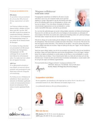 Vi som ger ut nyhetsbrevet är
                                           Magnus reflekterar
                                           Sociala medier i arbetet
HR-akuten
Är specialister inom personalområ-         Framgångsrika medarbetare är dubbelt så ofta aktiva sociala
det och utvecklar HR-arbetet för           nätverkare visar en ny stor europeisk studie som är gjord på
företag, organisationer och indivi-        uppdrag av Google. Idag upplever jag rätt ofta företag inom både
der.                                       privat och offentlig sektor som ser användandet av sociala verk-
                                           tyg som en tidstjuv. Även våra alltmer slimmade och hårt pro-
Ann Fagraeus arbetar som ledar-            cessorienterade organisationer ser inte användandet av sociala
skapsutvecklare, utbildare och före-       medier med alltför blida ögon, i alla fall inte på arbetstid.
läsare inom HR. Ann blev 2007
                                           Nu visar den här undersökningen att sociala verktyg hjälper människor att klättra på karriärstegen.
årets HR-visionär för ett projekt om       Dessutom trivs de bättre på sina jobb och är mer benägna att rekommendera sin arbetsplats till
(o)medvetna  fördomar  i  arbetslivet.     sina kompisar. Det borde vara mycket värt i employment branding-tankar och i jakten på talanger,
Ann är också en av tillväxtagenterna       Det borde sättas i motpol mot den mer icke tillåtande attityden.
för Entreprenörskap Sverige 3.0.
som arbetar för att eliminera hinder       Nätverk är viktiga och sociala medier gör det möjligt att utvidga sina nätverk både inom och utan-
                                           för arbetsplatsen. Man kan komma i kontakt med andra oberoende av tid och rum. Men det är inte
för företagare.
                                           bara  att  bygga  de  största  nätverken.  ”Fler  relationer  är  inte  bättre”,  utan  det  är  snarare  rätt  relatio-­
Eva Sundman har lång erfarenhet            ner  som  hjälper  individen  att  utvecklas.  Något  att  tänka  på  för  alla  som  ”tigger”  om  fler  följare  på  
                                           facebook, twitter etc.
som personalchef och HR-konsult
och arbetar nära företagsledare,           Samt inte minst viktigt; studien visar att de som använder sig av sociala verktyg är mer produktiva
ledningsgrupper och HR-                    på arbetet. Något som borde tilltala den mest kritiska företagsledaren. Så ni som ligger i startgro-
avdelningar för att utveckla HR            parna för att reglera användandet av sociala medier (ja det finns) se inte användandet av sociala
inom både privat och kommunal              medier enbart som en tidstjuv. Utan ni borde kanske tänka om, tänka rätt och tänka nytt och låta
sektor. Eva undervisar även i arbets-      förnuftet styra. Ta hand om dem som till äventyrs missbrukar användandet av sociala medier istäl-
rätt vid Uppsala Universitet.              let och gör inte regler som hämmar organisationen.

ADN Law                                    Personalchef/föreläsare/bloggare/debattör/ trendspanare/författare/VD
Är en affärsjuridisk advokatbyrå                                 TWITTER: Mdalsvall, FACEBOOK: Dalsvall HR-akuten
                                                                 BLOGG: Magnus HR-blogg http://hrsociety.blogg.se/
som erbjuder ett team med erfarna
advokater med spetskompetens inom
bland annat arbetsrätt, bolagsrätt
och tvistelösning.

Pia Nyblæus är en av författarna till
                                            Synpunkter och idéer
nyhetsbrevet. Hon är specialist på
arbetsrätt och företräder regelbundet       Har du synpunkter på nyhetsbrevet, eller något tips om vad du vill att vi ska skriva om i
svenska och internationella klienter i      kommande nummer är du alltid välkommen att kontakta någon av oss:
domstol och skiljenämnd. Pia är
                                            eva.sundman@hr-akuten.se eller pia.nyblaeus@adnlaw.se
också en mycket uppskattad förelä-
sare.




                                           Ann Fagraeus                                Eva Sundman                                 Pia Nyblæus



                                            Här når du oss
                                            HR-akuten: 08-38 38 12, www.hr-akuten.se
                                            ADN Law, 08-440 30 30, www.adnlaw.se
 