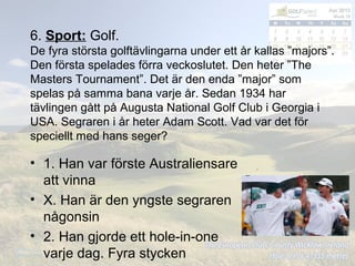 6. Sport: Golf.
De fyra största golftävlingarna under ett år kallas ”majors”.
Den första spelades förra veckoslutet. Den heter ”The
Masters Tournament”. Det är den enda ”major” som
spelas på samma bana varje år. Sedan 1934 har
tävlingen gått på Augusta National Golf Club i Georgia i
USA. Segraren i år heter Adam Scott. Vad var det för
speciellt med hans seger?
• 1. Han var förste Australiensare
att vinna
• X. Han är den yngste segraren
någonsin
• 2. Han gjorde ett hole-in-one
varje dag. Fyra stycken
 