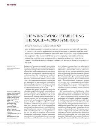 REVIEWS




                                    THE WINNOWING: ESTABLISHING
                                    THE SQUID–VIBRIO SYMBIOSIS
                                    Spencer V. Nyholm* and Margaret J. McFall-Ngai‡
                                    Most symbiotic associations between animals and microorganisms are horizontally transmitted
                                    — the microorganisms are acquired from the environment by each generation of the host. How
                                    are exclusive partnerships established in the context of the thousands of other microbial species
                                    that are present in the environment? Similar to winnowing during a harvest, the symbiosis
                                    between the squid Euprymna scolopes and its luminous bacterial symbiont Vibrio fischeri
                                    involves a step-wise elimination of potential interlopers that ensures separation of the ‘grain’ from
                                    the ‘chaff’.

STOCHASTICALLY
                                   Biologists are becoming increasingly aware that the          open to the environment, there is an added layer of
Random interactions that are not   formation of alliances between animals and micro-            complexity. A stable association must be established
predetermined.                     organisms is a widespread phenomenon. Such relation-         with normal functioning of the immune system of the
                                   ships are often stable over the lifetime of an individual    host, so that the host can retain the ability to remove
                                   animal host, from generation to generation and over          other environmental, potentially pathogenic, microor-
                                   evolutionary time. The transmission of symbionts             ganisms. The microbial partner, in turn, must be capa-
                                   between generations is usually classified as either          ble of switching niches. This facility demands that the
                                   horizontal (environmental) or vertical (transovarian)        microorganism must make the successful transition
                                   (TABLE 1). In a horizontally transmitted symbiosis each      from a ‘macroenvironment’, in which it interacts
                                   new generation of the host acquires the symbiont from        STOCHASTICALLY with a variable assortment of micro-
                                   the surrounding environment, whereas in a vertically         and macrobiota that are present, to a ‘microenviron-
                                   transmitted symbiosis the microbial partner is passed        ment’, in which it occurs either as a monoculture or as
                                   on to the next generation in, or on, the eggs.               a member of a more defined and limited community
                                      Although both types of associations are widely dis-       in a single host.
*Department of Pathology,          tributed across phyla, horizontally transmitted sym-             The association between the Hawaiian bobtail
Stanford University, School        bioses in which the microbial partner(s) colonize            squid Euprymna scolopes and the luminous bacterium
of Medicine, Palo Alto,            extracellular apical surfaces of epithelial cells, such as   Vibrio fischeri has been studied for more than 15 years
California 94305, USA and          the mammalian intestinal epithelia, are thought to be        as a model for the establishment, development and
Hopkins Marine Station,
Pacific Grove, California
                                   the most common type of symbioses that occur in              maintenance of horizontally transmitted symbioses1–3.
93950, USA.                        animals. Such symbioses present challenges for each          In this light-organ symbiosis, the host uses light that is
‡
 Department of Medical             partner. The host must have mechanisms for the               produced by V. fischeri in counterillumination4 to
Microbiology and                   enrichment and harvesting of specific microorgan-            avoid predators during their nocturnal behaviour —
Immunology, 1300                   isms, which are often scarce in the environmental            the host emits luminescence from its ventral surface to
University Avenue,
University of Wisconsin            microbiota. Once the symbiosis is established, there         match downwelling moonlight and starlight, thereby
School of Medicine,                must be mechanisms to ensure that the association is         casting an obscured silhouette. Both partners can be
Madison, Wisconsin 53706-          stable so that the symbionts do not overgrow the host        cultured independently in the laboratory, which has
1532, USA.                         and the host does not eliminate the symbionts.               allowed experimental manipulation of the partners
Correspondence to M.M.-N.
e-mail:
                                   Although this problem is not unique to horizontally          both as individuals and as dual participants in the
mjmcfallngai@wisc.edu              transmitted associations, because the environmental          association. The female host lays clutches of hundreds of
doi:10.1038/nrmicro957             niches that are involved in these associations are often     eggs that, after approximately 20 days of embryogenesis,


632   | AUGUST 2004 | VOLUME 2                                                                                             www.nature.com/reviews/micro
 
