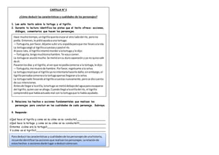 CARTILLA N° 5
¿Cómo deducir las características y cualidades de los personajes?
1. Lee este texto sobre la tortuga y el tigrillo.
2. Durante tu lectura identifica las pistas que el texto ofrece: acciones,
diálogos, comentarios que hacen los personajes.
3. Relaciona los hechos o acciones fundamentales que realizan los
personajes para concluir en las cualidades de cada personaje. Subraya.
4. Responde:
¿Qué hace el tigrillo y como es su cómo es su conducta?__________________
¿Qué hace la tortuga y como es su cómo es su conducta??_________________
Entontes ¿cómo era la tortuga?____________________________________
Y ¿cómo es el tigrillo?___________________________________________
Para deducirlascaracterísticas y cualidadesde lospersonajesde unahistoria,
recuerdaidentificarlasaccionesque realizanlospersonajes.Larelaciónde
estoshechos o accionesdaránlugar a deducircómoson.
Hace muchotiempo,untigrilloqueríacruzaral otro ladodel río, perono
podía. Entonces,le pidióayudaauna tortuga:
—Tortuguita,porfavor,déjame subiratu espaldaparaque me llevesalaisla.
La tortugacargó al tigrilloacuestasy pasóel río.
Al poco rato, el tigrillointentómorderalatortuga y le dijo:
—Tortuguita,tengomuchísimahambre.Te voya comer.
La tortugase asustómucho.Se metióensu durocaparazón y ya no quisosalir
de él.
Pasaronlosdías y el tigrillo,al verque nopodíacomerse a la tortuga,le dijo:
—Tortuguita,me muerode hambre.Porfavor,regrésame ala selva.
La tortugacreyóque el tigrilloyanointentaríahacerle daño;sinembargo,el
tigrillopensabacomerseala tortugaapenasllegaranala selva.
La tortuganadó llevandoal tigrilloacuestasnuevamente,perose diocuenta
de sus intenciones.
Antesde llegara laorilla,latortuga se metiódebajodel aguapara escaparse
del tigrillo,quiencasi se ahoga.Cuandollegóalaorilladel río, el tigrillo
comprendióque habíaactuadomal con la tortugaque lo había ayudado.
 