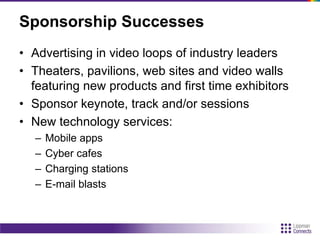 Sponsorship Successes
• Advertising in video loops of industry leaders
• Theaters, pavilions, web sites and video walls
featuring new products and first time exhibitors
• Sponsor keynote, track and/or sessions
• New technology services:
– Mobile apps
– Cyber cafes
– Charging stations
– E-mail blasts
 