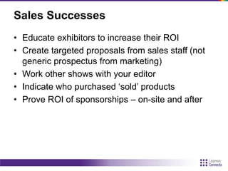 Sales Successes
• Educate exhibitors to increase their ROI
• Create targeted proposals from sales staff (not
generic prospectus from marketing)
• Work other shows with your editor
• Indicate who purchased „sold‟ products
• Prove ROI of sponsorships – on-site and after
 
