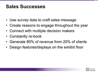 Sales Successes
• Use survey data to craft sales message
• Create reasons to engage throughout the year
• Connect with multiple decision makers
• Constantly re-book
• Generate 80% of revenue from 20% of clients
• Design features/displays on the exhibit floor
 