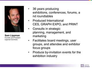 • 36 years producing
exhibitions, conferences, forums, a
nd roundtables
• Produced International
CES, GRAPH EXPO, and PRINT
• Consults in strategic
planning, management, and
marketing
• Facilitates board meetings, user
groups, and attendee and exhibitor
focus groups
• Produce by-invitation events for the
exhibition industry
Sam Lippman
Founder and President
Lippman Connects
 