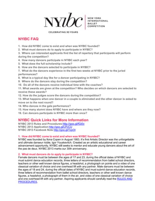 NYIBC FAQ
1. How did NYIBC come to exist and when was NYIBC founded?
2. What must dancers do to apply to participate in NYIBC?
3. Where can interested applicants find the list of repertory that participants will perform
during the competition?
4. How many dancers participate in NYIBC each year?
5. What does the full scholarship include?
6. How are the dancers selected to participate in NYIBC?
7. What do the dancers experience in the first two weeks at NYIBC prior to the juried
performances?
8. What is a typical day like for a dancer participating in NYIBC?
9. Where do the dancers stay during the competition?
10. Do all of the dancers receive individual time with the coaches?
11. What awards are given at the competition? Who decides on which dancers are selected to
receive these awards?
12. How do the judges score the dancers during the competition?
13. What happens when one dancer in a couple is eliminated and the other dancer is asked to
move on to the next round?
14. Who dances in the gala performance?
15. How many alumni does NYIBC have and where are they now?
16. Can dancers participate in NYIBC more than once?

NYIBC Quick Links for More Information
NYIBC 2013 Rules and Procedures http://goo.gl/fGi0v
NYIBC 2013 Application http://goo.gl/LPcCU
NYIBC 2013 Facebook Note http://goo.gl/TzpOI

1. How did NYIBC come to exist and when was NYIBC founded?
NYIBC was founded by Ilona Copen in August 1983. It’s first Artistic Director was the unforgettable
and ultimate danseur noble, Igor Youskevitch. Created as an artistic educational and career
advancement opportunity, NYIBC still seeks to mentor and educate young dancers about the art of
the pas de deux. NYIBC 2013 marks our 30th anniversary.

2. What must dancers do to apply to participate in NYIBC?
Female dancers must be between the ages of 17 and 23, during the official dates of NYIBC and
must submit dance education records, three letters of recommendation from ballet school directors,
teachers or other well known dance figures, a headshot, a photograph on pointe and a video of one
classical variation of choice and one overhead lift with any partner. Male dancers must be between
the ages of 18 and 24, during the official dates of NYIBC and must submit dance education records,
three letters of recommendation from ballet school directors, teachers or other well known dance
figures, a headshot, a photograph of them in the air, and video of one classical variation of choice
and one overhead lift with any partner. Aspiring applicants should carefully read the RULES AND
PROCEDURES.
 