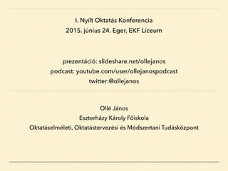 Ollé János
Eszterházy Károly Főiskola
Oktatáselméleti, Oktatástervezési és Módszertani Tudásközpont
I. Nyílt Oktatás Konferencia
2015. június 24. Eger, EKF Líceum
prezentáció: slideshare.net/ollejanos
podcast: youtube.com/user/ollejanospodcast
twitter:@ollejanos
 