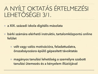 A NYÍLT OKTATÁS ÉRTELMEZÉSI
LEHETŐSÉGEI 3/1.
a XIX. századi iskola digitális másolata
bárki számára elérhető instruktív, tartalomközpontú online
felület
vélt vagy valós motivációra, feladattudatra,
önszabáyozásra épülő gépesített távoktatás
magányos tanulási lehetőség a személyre szabott
tanulási ütemezés és a kényelem illúziójával
 