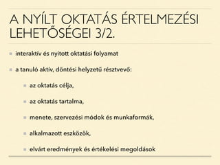 A NYÍLT OKTATÁS ÉRTELMEZÉSI
LEHETŐSÉGEI 3/2.
interaktív és nyitott oktatási folyamat
a tanuló aktív, döntési helyzetű résztvevő:
az oktatás célja,
az oktatás tartalma,
menete, szervezési módok és munkaformák,
alkalmazott eszközök,
elvárt eredmények és értékelési megoldások
 