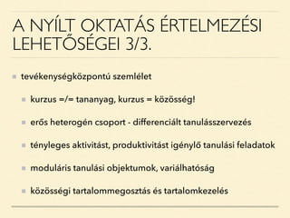 A NYÍLT OKTATÁS ÉRTELMEZÉSI
LEHETŐSÉGEI 3/3.
tevékenységközpontú szemlélet
kurzus =/= tananyag, kurzus = közösség!
erős heterogén csoport - differenciált tanulásszervezés
tényleges aktivitást, produktivitást igénylő tanulási feladatok
moduláris tanulási objektumok, variálhatóság
közösségi tartalommegosztás és tartalomkezelés
 