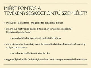 MIÉRT FONTOS A
TEVÉKENYSÉGKÖZPONTÚ SZEMLÉLET?
motiválás - aktivizálás - megerősítés didaktikai ciklusa
dinamikus motivációs bázis: differenciált tartalom és sokszínű
tevékenységrepertorár
vs. a digitális környezet vélt motivációs hatása
nem várjuk el az önszabályozást és feladattudatot azoktól, akiknek szerény
az ilyen tapasztalata
vs. a lemorzsolódás mértéke és oka
egyensúlyba kerül a “minőségi tartalom” vélt szerepe az oktatási kultúrában
 