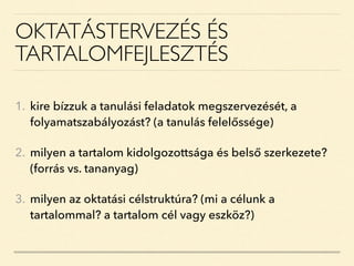 OKTATÁSTERVEZÉS ÉS
TARTALOMFEJLESZTÉS
1. kire bízzuk a tanulási feladatok megszervezését, a
folyamatszabályozást? (a tanulás felelőssége)
2. milyen a tartalom kidolgozottsága és belső szerkezete?
(forrás vs. tananyag)
3. milyen az oktatási célstruktúra? (mi a célunk a
tartalommal? a tartalom cél vagy eszköz?)
 