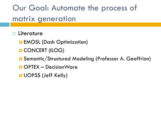 Our Goal: Automate the process of
matrix generation
   Literature
     EMOSL  (Dash Optimization)
     CONCERT (ILOG)

     Semantic/Structured Modeling (Professor A. Geoffrion)

     OPTEX – DecisionWare

     UOPSS (Jeff Kelly)
 