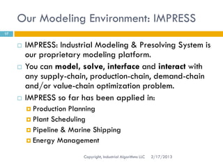 Our Modeling Environment: IMPRESS
17


        IMPRESS: Industrial Modeling & Presolving System is
         our proprietary modeling platform.
        You can model, solve, interface and interact with
         any supply-chain, production-chain, demand-chain
         and/or value-chain optimization problem.
        IMPRESS so far has been applied in:
          Production Planning
          Plant Scheduling
          Pipeline & Marine Shipping
          Energy Management

                          Copyright, Industrial Algorithms LLC   2/17/2013
 