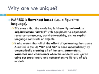 Why are we unique?
18


        IMPRESS is flowsheet-based (i.e., a figurative
         language).
          This means that the modeling is inherently network or
           superstructure “aware” with equipment-to-equipment,
           resource-to-resource, activity-to-activity, etc. as explicit
           language constructs or objects.
          It also means that all of the effort of generating the sparse
           A matrix in the LP, MILP and NLP is done automatically by
           automatically creating all of the sets, parameters,
           variables and constraints when the model is configured
           using our proprietary and comprehensive library of sub-
           models.

                             Copyright, Industrial Algorithms LLC   2/17/2013
 