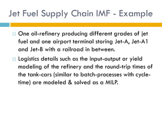 Jet Fuel Supply Chain IMF - Example
   One oil-refinery producing different grades of jet
    fuel and one airport terminal storing Jet-A, Jet-A1
    and Jet-B with a railroad in between.
   Logistics details such as the input-output or yield
    modeling of the refinery and the round-trip times of
    the tank-cars (similar to batch-processes with cycle-
    time) are modeled & solved as a MILP.
 