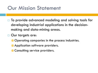 Our Mission Statement
   To provide advanced modeling and solving tools for
    developing industrial applications in the decision-
    making and data-mining areas.
   Our targets are:
     Operating   companies in the process industries.
     Application software providers.

     Consulting service providers.
 