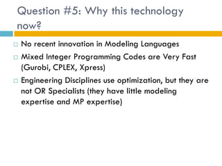 Question #5: Why this technology
now?
   No recent innovation in Modeling Languages
   Mixed Integer Programming Codes are Very Fast
    (Gurobi, CPLEX, Xpress)
   Engineering Disciplines use optimization, but they are
    not OR Specialists (they have little modeling
    expertise and MP expertise)
 