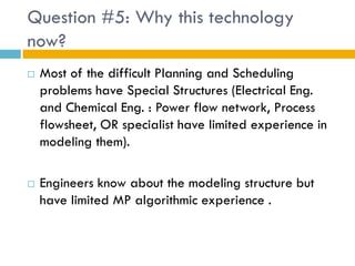 Question #5: Why this technology
now?
   Most of the difficult Planning and Scheduling
    problems have Special Structures (Electrical Eng.
    and Chemical Eng. : Power flow network, Process
    flowsheet, OR specialist have limited experience in
    modeling them).

   Engineers know about the modeling structure but
    have limited MP algorithmic experience .
 