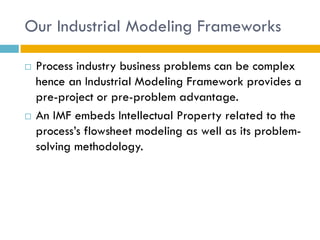Our Industrial Modeling Frameworks

   Process industry business problems can be complex
    hence an Industrial Modeling Framework provides a
    pre-project or pre-problem advantage.
   An IMF embeds Intellectual Property related to the
    process’s flowsheet modeling as well as its problem-
    solving methodology.
 