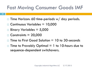 Fast Moving Consumer Goods IMF
43


        Time Horizon: 60 time-periods w/ day periods.
        Continuous Variables = 10,000
        Binary Variables = 5,000
        Constraints = 20,000
        Time to First Good Solution = 10 to 30-seconds
        Time to Provably Optimal = 1 to 10-hours due to
         sequence-dependent switchovers.



                        Copyright, Industrial Algorithms LLC   2/17/2013
 