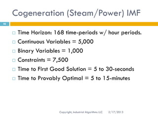 Cogeneration (Steam/Power) IMF
46


        Time Horizon: 168 time-periods w/ hour periods.
        Continuous Variables = 5,000
        Binary Variables = 1,000
        Constraints = 7,500
        Time to First Good Solution = 5 to 30-seconds
        Time to Provably Optimal = 5 to 15-minutes




                        Copyright, Industrial Algorithms LLC   2/17/2013
 