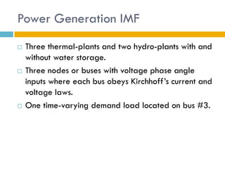 Power Generation IMF
   Three thermal-plants and two hydro-plants with and
    without water storage.
   Three nodes or buses with voltage phase angle
    inputs where each bus obeys Kirchhoff’s current and
    voltage laws.
   One time-varying demand load located on bus #3.
 