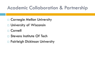 Academic Collaboration & Partnership

   Carnegie Mellon University
   University of Wisconsin
   Cornell
   Stevens Institute Of Tech
   Fairleigh Dickinson University
 