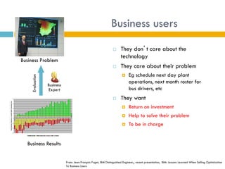 Business users
                                                                                                                                                                                                                                                                                                                                                        They don’t care about the
                                                                                                                                                                                                                                                                                                                                                         technology
                                                                                            Business Problem
                                                                                                                                                                                                                                                                                                                                                        They care about their problem
                                                                                                                                                                                                                                                                                                                                                              Eg schedule next day plant
                                                                                                                                                   Evaluation




                                                                                                                                                                                                                                                                                                                                                               operations, next month roster for
                                                                                                                                                                                                                          Business
                                                                                                                                                                                                                          Expert                                                                                                                               bus drivers, etc
                                                                                                                         Supply Chain Optimisation Programme
                                                                                                                              RASA Benefit Realisation Weekly Summary

                                                    35                                                                                                                                                                                                                                                                                                  They want
Contribution Relative to Apr08 QS61 Baseline (£k)




                                                    25




                                                    15
                                                                                                                                                                                                                                                                                                                                                              Return on investment
                                                                                                                                                                                                                                                                                                                                                               Help to solve their problem
                                                     5


                                                                                                                                                                                                                                                                                                                                                          
                                                                             Mar*



                                                                                           w 19

                                                                                                  w 20

                                                                                                         w 21

                                                                                                                w 22

                                                                                                                       w 23

                                                                                                                              w 24

                                                                                                                                     w 25

                                                                                                                                            w 26

                                                                                                                                                    w 27

                                                                                                                                                           w 28

                                                                                                                                                                  w 29

                                                                                                                                                                         w 30

                                                                                                                                                                                w 31

                                                                                                                                                                                       w 32

                                                                                                                                                                                              w 33

                                                                                                                                                                                                     w 34

                                                                                                                                                                                                            w 35

                                                                                                                                                                                                                   w 36

                                                                                                                                                                                                                          w 37

                                                                                                                                                                                                                                 w 38

                                                                                                                                                                                                                                        w 39

                                                                                                                                                                                                                                               w 40

                                                                                                                                                                                                                                                      w 41

                                                                                                                                                                                                                                                             w 42

                                                                                                                                                                                                                                                                    w 43

                                                                                                                                                                                                                                                                           w 44

                                                                                                                                                                                                                                                                                  w 45

                                                                                                                                                                                                                                                                                         w 46

                                                                                                                                                                                                                                                                                                w 47

                                                                                                                                                                                                                                                                                                       w 48

                                                                                                                                                                                                                                                                                                              w 49

                                                                                                                                                                                                                                                                                                                     w 50

                                                                                                                                                                                                                                                                                                                            w 51

                                                                                                                                                                                                                                                                                                                                   w 52
                                                                      Feb*
                                                          2008 Jan*




                                                                                    Apr*




                                                     -5




                                                    -15




                                                    -25
                                                                                                                                                                                                                                                                                                                                                              To be in charge
                                                    -35

                                                                                                                              Realised Benefit                           Missed Opportunity                           Actual ≠ QS61 or Optimal




                                                                                                                              Business Results


                                                                                                                                                                                                                                                                                                              From: Jean-François Puget, IBM Distinguished Engineer,, recent presentation, IBM: Lessons Learned When Selling Optimization
                                                                                                                                                                                                                                                                                                              To Business Users
 