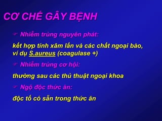 CƠ CHẾ GÂY BỆNH
 Nhiễm trùng nguyên phát:
kết hợp tính xâm lấn và các chất ngoại bào,
ví dụ S.aureus (coagulase +)
 Nhiễm trùng cơ hội:
thường sau các thủ thuật ngoại khoa
 Ngộ độc thức ăn:
độc tố có sẵn trong thức ăn
 
