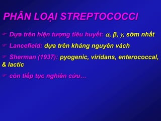 PHÂN LOẠI STREPTOCOCCI
 Dựa trên hiện tượng tiêu huyết: , β, , sớm nhất
 Lancefield: dựa trên kháng nguyên vách
 Sherman (1937): pyogenic, viridans, enterococcal,
& lactic
 còn tiếp tục nghiên cứu…
 