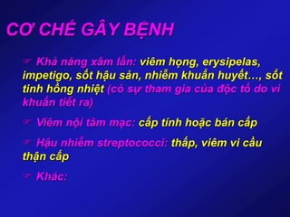 CƠ CHẾ GÂY BỆNH
 Khả năng xâm lấn: viêm họng, erysipelas,
impetigo, sốt hậu sản, nhiễm khuẩn huyết…, sốt
tinh hồng nhiệt (có sự tham gia của độc tố do vi
khuẩn tiết ra)
 Viêm nội tâm mạc: cấp tính hoặc bán cấp
 Hậu nhiễm streptococci: thấp, viêm vi cầu
thận cấp
 Khác:
 