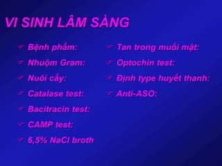 VI SINH LÂM SÀNG
 Bệnh phẩm:
 Nhuộm Gram:
 Nuôi cấy:
 Catalase test:
 Bacitracin test:
 CAMP test:
 6,5% NaCl broth
 Tan trong muối mật:
 Optochin test:
 Định type huyết thanh:
 Anti-ASO:
 