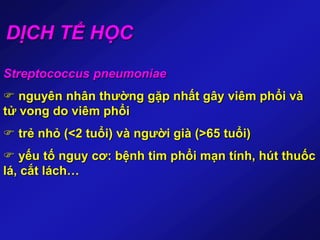 DỊCH TỂ HỌC
Streptococcus pneumoniae
 nguyên nhân thường gặp nhất gây viêm phổi và
tử vong do viêm phổi
 trẻ nhỏ (<2 tuổi) và người già (>65 tuổi)
 yếu tố nguy cơ: bệnh tim phổi mạn tính, hút thuốc
lá, cắt lách…
 