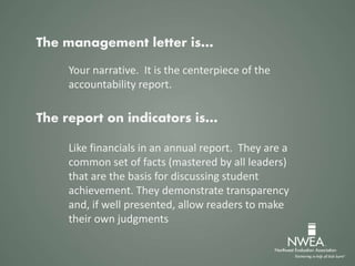 The management letter is…
Your narrative. It is the centerpiece of the
accountability report.
The report on indicators is…
Like financials in an annual report. They are a
common set of facts (mastered by all leaders)
that are the basis for discussing student
achievement. They demonstrate transparency
and, if well presented, allow readers to make
their own judgments
 