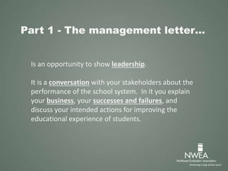 Part 1 - The management letter…
Is an opportunity to show leadership.
It is a conversation with your stakeholders about the
performance of the school system. In it you explain
your business, your successes and failures, and
discuss your intended actions for improving the
educational experience of students.
 