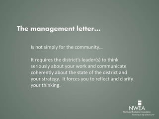 The management letter…
Is not simply for the community…
It requires the district’s leader(s) to think
seriously about your work and communicate
coherently about the state of the district and
your strategy. It forces you to reflect and clarify
your thinking.
 