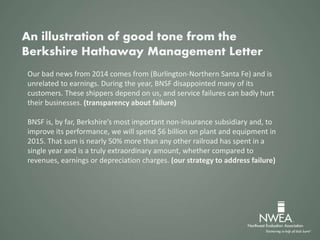 Our bad news from 2014 comes from (Burlington-Northern Santa Fe) and is
unrelated to earnings. During the year, BNSF disappointed many of its
customers. These shippers depend on us, and service failures can badly hurt
their businesses. (transparency about failure)
BNSF is, by far, Berkshire’s most important non-insurance subsidiary and, to
improve its performance, we will spend $6 billion on plant and equipment in
2015. That sum is nearly 50% more than any other railroad has spent in a
single year and is a truly extraordinary amount, whether compared to
revenues, earnings or depreciation charges. (our strategy to address failure)
An illustration of good tone from the
Berkshire Hathaway Management Letter
 