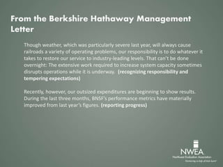 Though weather, which was particularly severe last year, will always cause
railroads a variety of operating problems, our responsibility is to do whatever it
takes to restore our service to industry-leading levels. That can’t be done
overnight: The extensive work required to increase system capacity sometimes
disrupts operations while it is underway. (recognizing responsibility and
tempering expectations)
Recently, however, our outsized expenditures are beginning to show results.
During the last three months, BNSF’s performance metrics have materially
improved from last year’s figures. (reporting progress)
From the Berkshire Hathaway Management
Letter
 