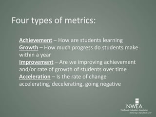 Four types of metrics:
Achievement – How are students learning
Growth – How much progress do students make
within a year
Improvement – Are we improving achievement
and/or rate of growth of students over time
Acceleration – Is the rate of change
accelerating, decelerating, going negative
 