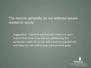 The reports generally do not address issues
related to equity.
Suggestion – Identify and include metrics in your
report that show how you are addressing the
particular needs of at-risk and minority populations
and how you are addressing achievement gaps.
 