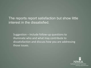 The reports report satisfaction but show little
interest in the dissatisfied.
Suggestion – Include follow-up questions to
illuminate who and what may contribute to
dissatisfaction and discuss how you are addressing
those issues.
 