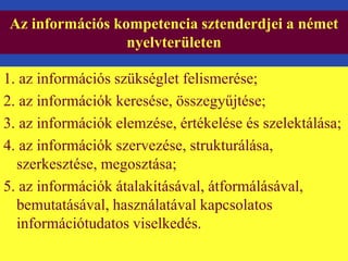 Az információs kompetencia sztenderdjei a német 
nyelvterületen 
1. az információs szükséglet felismerése; 
2. az információk keresése, összegyűjtése; 
3. az információk elemzése, értékelése és szelektálása; 
4. az információk szervezése, strukturálása, 
szerkesztése, megosztása; 
5. az információk átalakításával, átformálásával, 
bemutatásával, használatával kapcsolatos 
információtudatos viselkedés. 
 