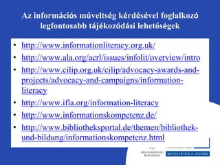 Az információs műveltség kérdésével foglalkozó 
legfontosabb tájékozódási lehetőségek 
• http://www.informationliteracy.org.uk/ 
• http://www.ala.org/acrl/issues/infolit/overview/intro 
• http://www.cilip.org.uk/cilip/advocacy-awards-and-projects/ 
advocacy-and-campaigns/information-literacy 
• http://www.ifla.org/information-literacy 
• http://www.informationskompetenz.de/ 
• http://www.bibliotheksportal.de/themen/bibliothek-und- 
bildung/informationskompetenz.html 
 