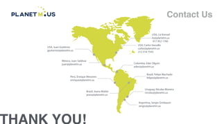THANK YOU!
Contact Us
USA, Juan Gutiérrez
jgutierrez@planetm.us
México, Juan Saldívar
juan@planetm.us
Perú, Enrique Mesones
enrique@planetm.us
Argentina, Sergio Grinbaum
sergio@planetm.us
Uruguay, Nicolas Moreira
nicolas@planetm.us
Brazil, Felipe Machado
felipe@planetm.us
Colombia, Eder Olguin
eder@planetm.us
USA, Carlos Vassallo
carlos@planetm.us
212 518 7543
USA, Liz Kressel
liz@planetm.us
917 952 1760
Brazil, Jeana Mattei
jeana@planetm.us
 