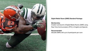 Digital Media Room (DMR) Standard Package:
Membership: 
Creation and launch of Digital Media Rooms (DMR) using
Real Time Communication (RTC) in English and Spanish. 
 
Recommended: 
500,000 DMRs with up to 8 participants per room
z
 