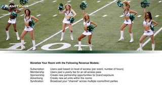 Monetize Your Room with the Following Revenue Models:
Subscription
Membership
Sponsorship
Advertising
Syndication
Users paid based on level of access (per event, number of hours)
Users paid a yearly fee for an all access pass
Create new partnership opportunities for brand exposure
Create new ad units within the rooms
Broadcast your “channel” across multiple rooms/third parties
 