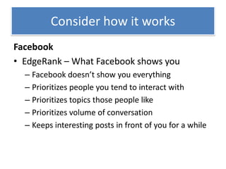 Consider how it works
Facebook
• EdgeRank – What Facebook shows you
  – Facebook doesn’t show you everything
  – Prioritizes people you tend to interact with
  – Prioritizes topics those people like
  – Prioritizes volume of conversation
  – Keeps interesting posts in front of you for a while
 