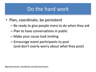 Do the hard work
• Plan, coordinate, be persistent
    – Be ready to give people more to do when they ask
    – Plan to have conversations in public
    – Make your cause look inviting
    – Encourage event participants to post
      (and don’t overly worry about what they post)




@portermason, facebook.com/portermason
 